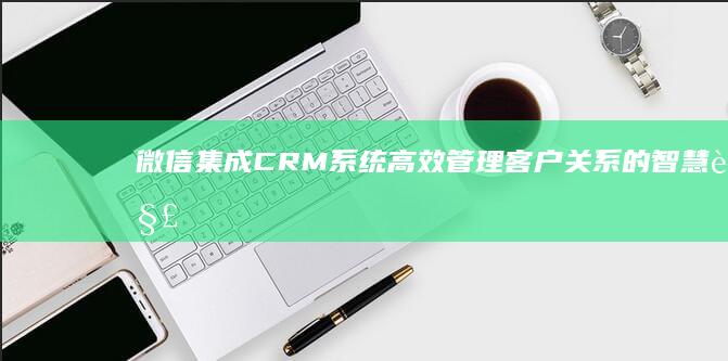 微信集成CRM系统：高效管理客户关系的智慧解决方案