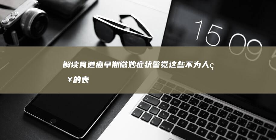 解读食道癌早期微妙症状：警觉这些不为人知的表现